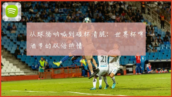 从球场呐喊到碰杯清脆：世界杯啤酒节的双倍热情