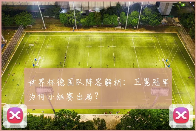 世界杯德国队阵容解析：卫冕冠军为何小组赛出局？