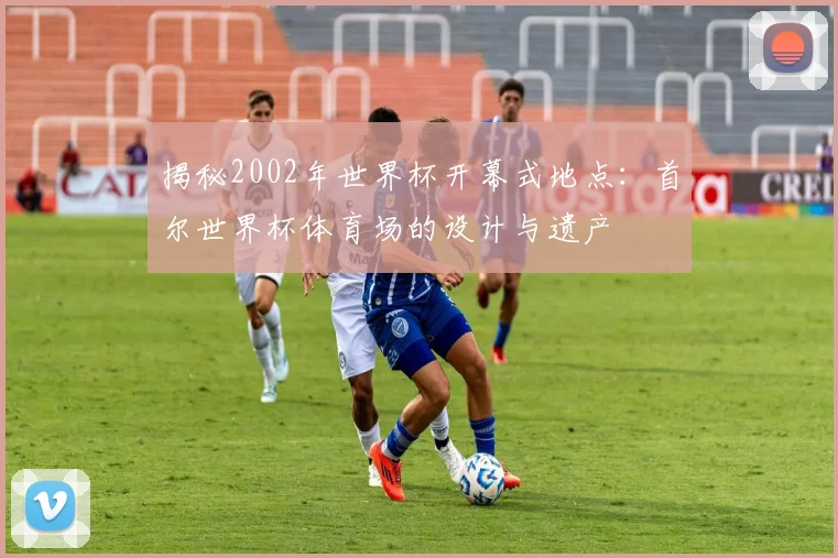 揭秘2002年世界杯开幕式地点:首尔世界杯体育场的设计与遗产