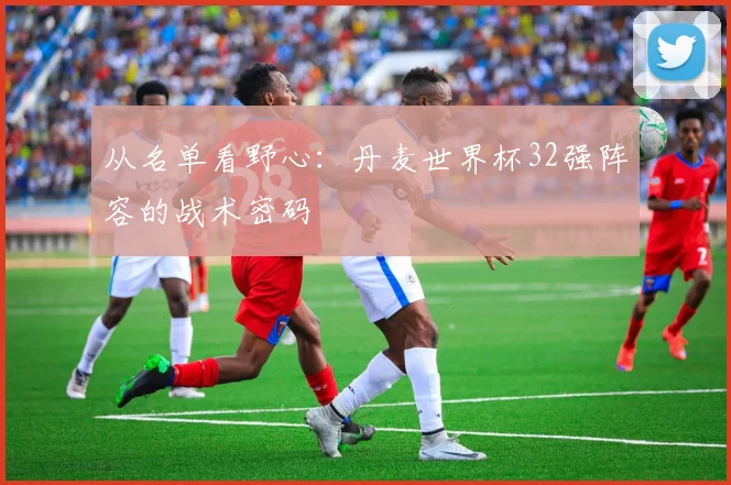 从名单看野心：丹麦世界杯32强阵容的战术密码