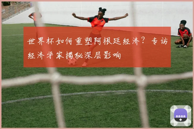 世界杯如何重塑阿根廷经济？专访经济学家揭秘深层影响