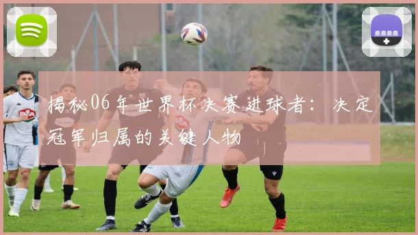 揭秘06年世界杯决赛进球者：决定冠军归属的关键人物