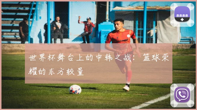 世界杯舞台上的中韩之战：篮球荣耀的东方较量