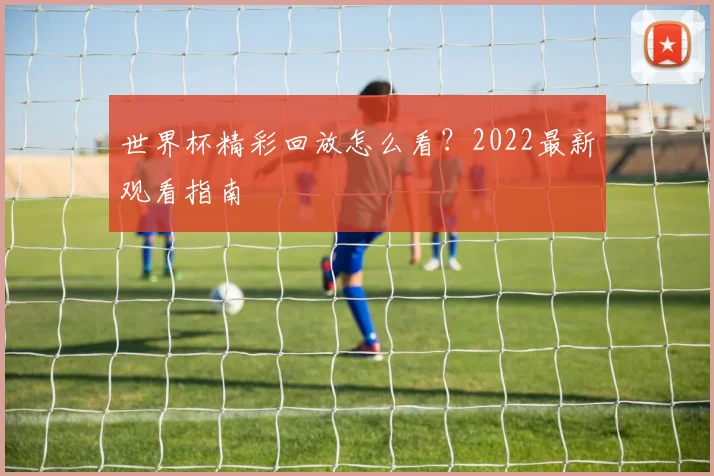 世界杯精彩回放怎么看？2022最新观看指南
