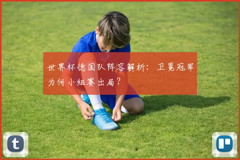 世界杯德国队阵容解析：卫冕冠军为何小组赛出局？