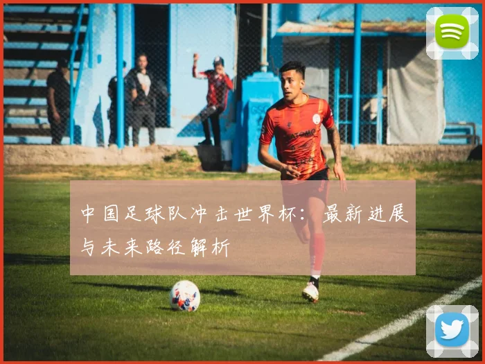中国足球队冲击世界杯：最新进展与未来路径解析