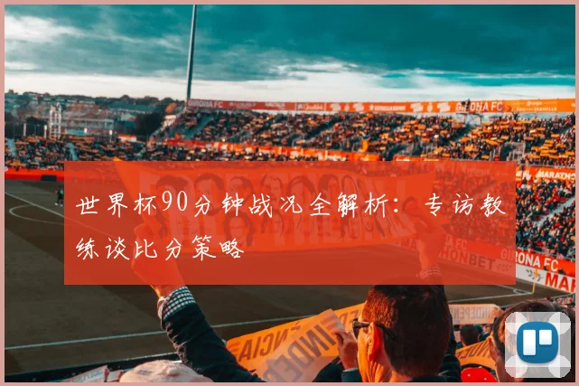 世界杯90分钟战况全解析：专访教练谈比分策略