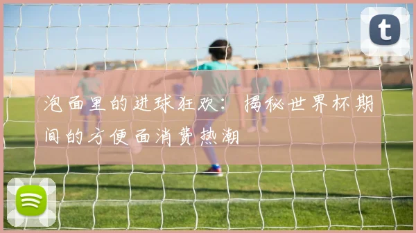 泡面里的进球狂欢：揭秘世界杯期间的方便面消费热潮