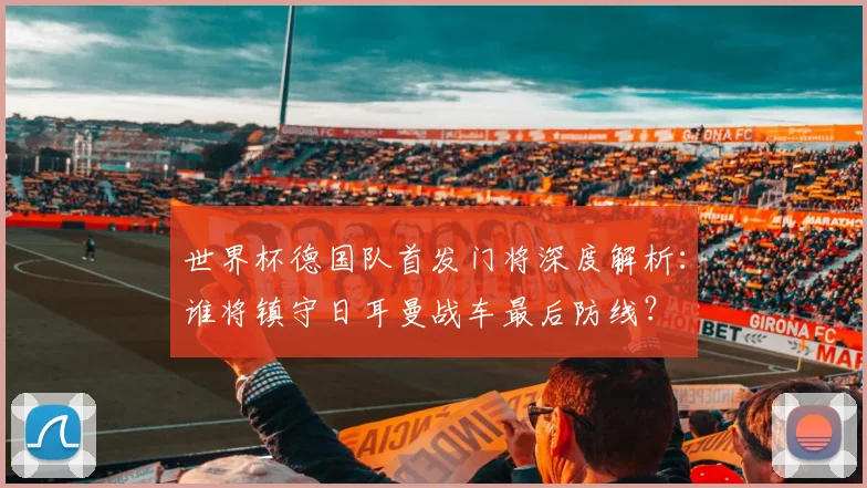 世界杯德国队首发门将深度解析：谁将镇守日耳曼战车最后防线？