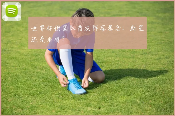 世界杯德国队首发阵容悬念：新星还是老将？