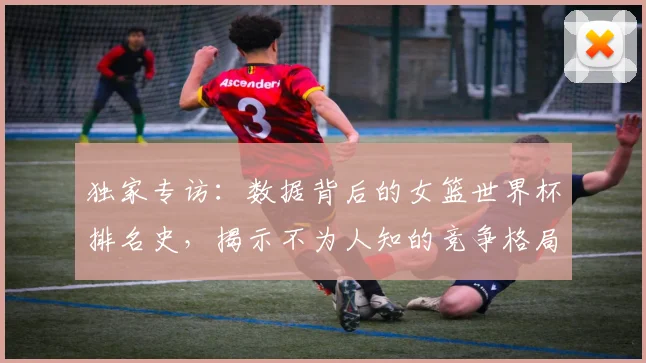 独家专访：数据背后的女篮世界杯排名史，揭示不为人知的竞争格局