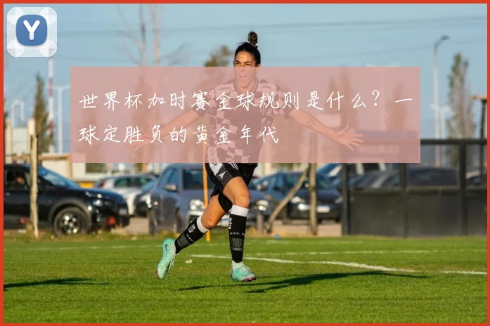 世界杯加时赛金球规则是什么？一球定胜负的黄金年代