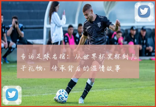 专访足球名宿：从世界杯奖杯到儿子礼物，传承背后的温情故事