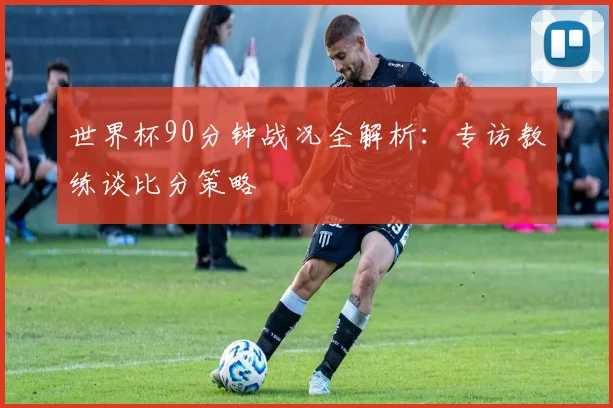 世界杯90分钟战况全解析：专访教练谈比分策略