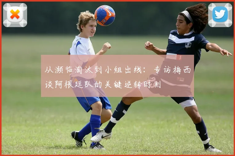 从濒临淘汰到小组出线：专访梅西谈阿根廷队的关键逆转时刻
