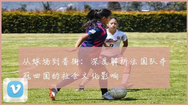 从球场到香街：深度解析法国队夺冠回国的社会文化影响