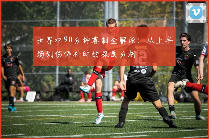世界杯90分钟赛制全解读：从上半场到伤停补时的深度分析