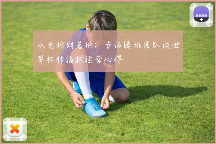 从竞标到落地：专访腾讯团队谈世界杯转播权运营心得
