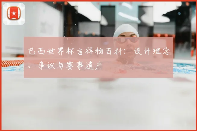 巴西世界杯吉祥物百科：设计理念、争议与赛事遗产