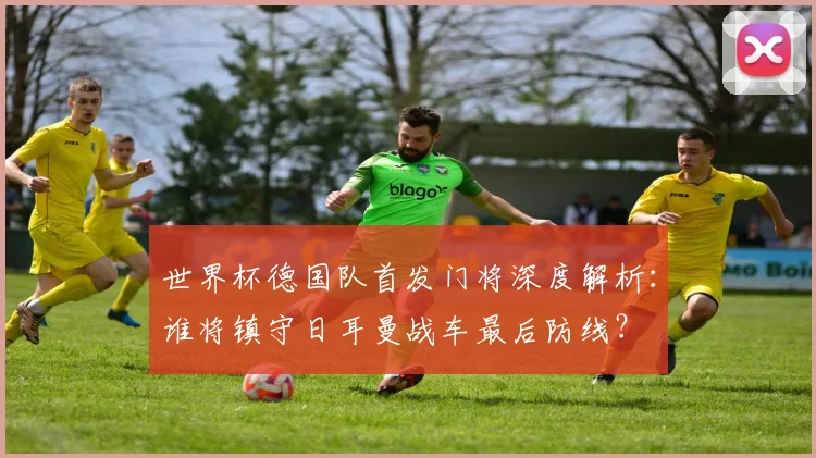世界杯德国队首发门将深度解析：谁将镇守日耳曼战车最后防线？