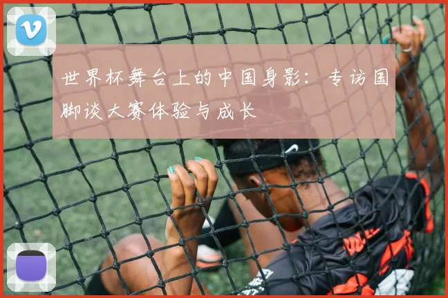 世界杯舞台上的中国身影：专访国脚谈大赛体验与成长