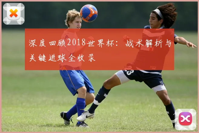 深度回顾2018世界杯：战术解析与关键进球全收录