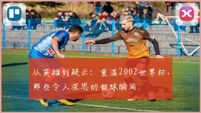 从英雄到疑云:重温2002世界杯,那些令人深思的假球瞬间
