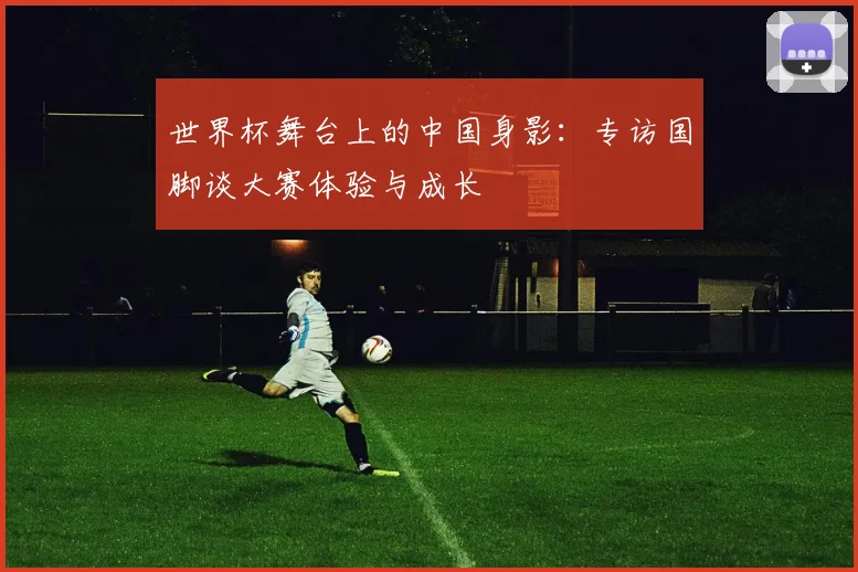 世界杯舞台上的中国身影：专访国脚谈大赛体验与成长