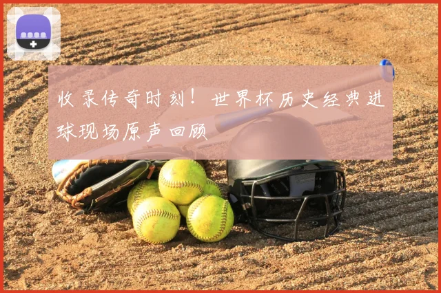 收录传奇时刻！世界杯历史经典进球现场原声回顾